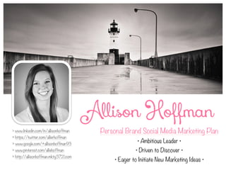 Personal Brand Social Media Marketing Plan
• Ambitious Leader •
• Driven to Discover •
• Eager to Initiate New Marketing Ideas •
> www.linkedin.com/in/allisonhoffman
> https://twitter.com/allierhoffman
> www.google.com/+allisonhoffman93
> www.pinterest.com/alliehoffman
> http://allisonhoffman.mktg3721.com
Allison Hoffman
 