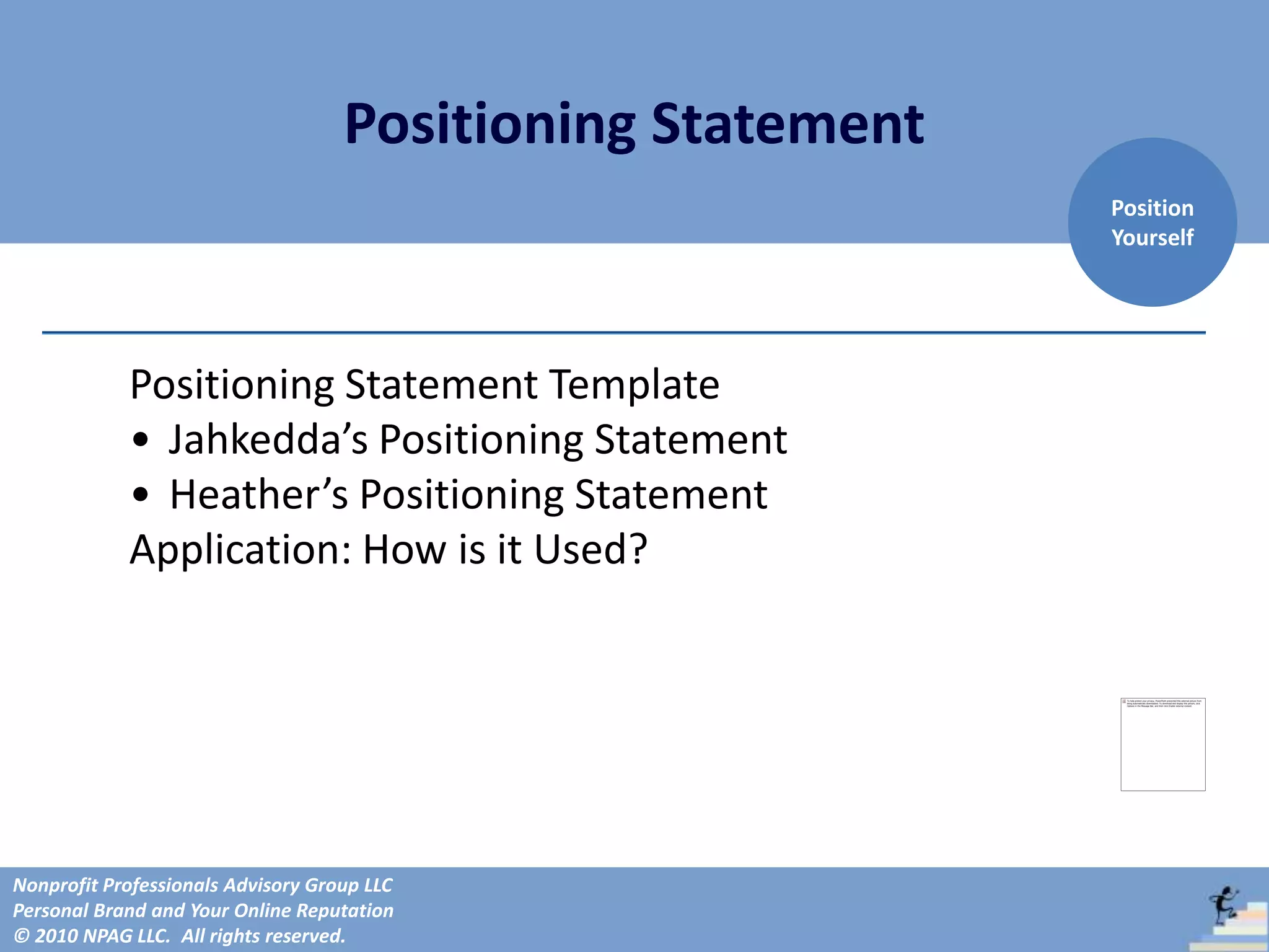 Positioning Statement
                                                            Position
                                                            Yourself




            Positioning Statement Template
            • Jahkedda’s Positioning Statement
            • Heather’s Positioning Statement
            Application: How is it Used?




Nonprofit Professionals Advisory Group LLC
Personal Brand and Your Online Reputation
© 2010 NPAG LLC. All rights reserved.
 