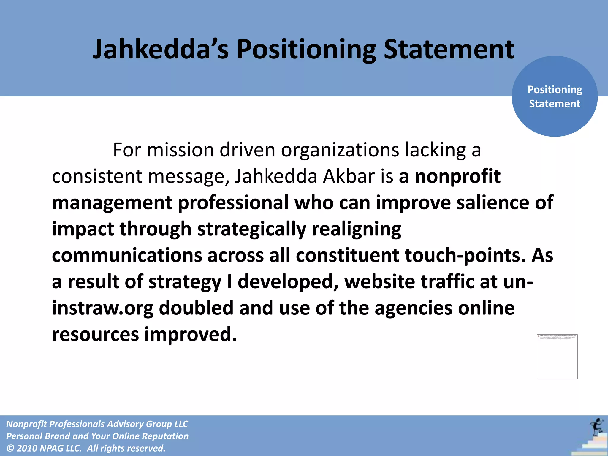 Jahkedda’s Positioning Statement
                                                               Positioning
                                                               Statement



                 For mission driven organizations lacking a
          consistent message, Jahkedda Akbar is a nonprofit
          management professional who can improve salience of
          impact through strategically realigning
          communications across all constituent touch-points. As
          a result of strategy I developed, website traffic at un-
          instraw.org doubled and use of the agencies online
          resources improved.


Nonprofit Professionals Advisory Group LLC
Personal Brand and Your Online Reputation
© 2010 NPAG LLC. All rights reserved.
 