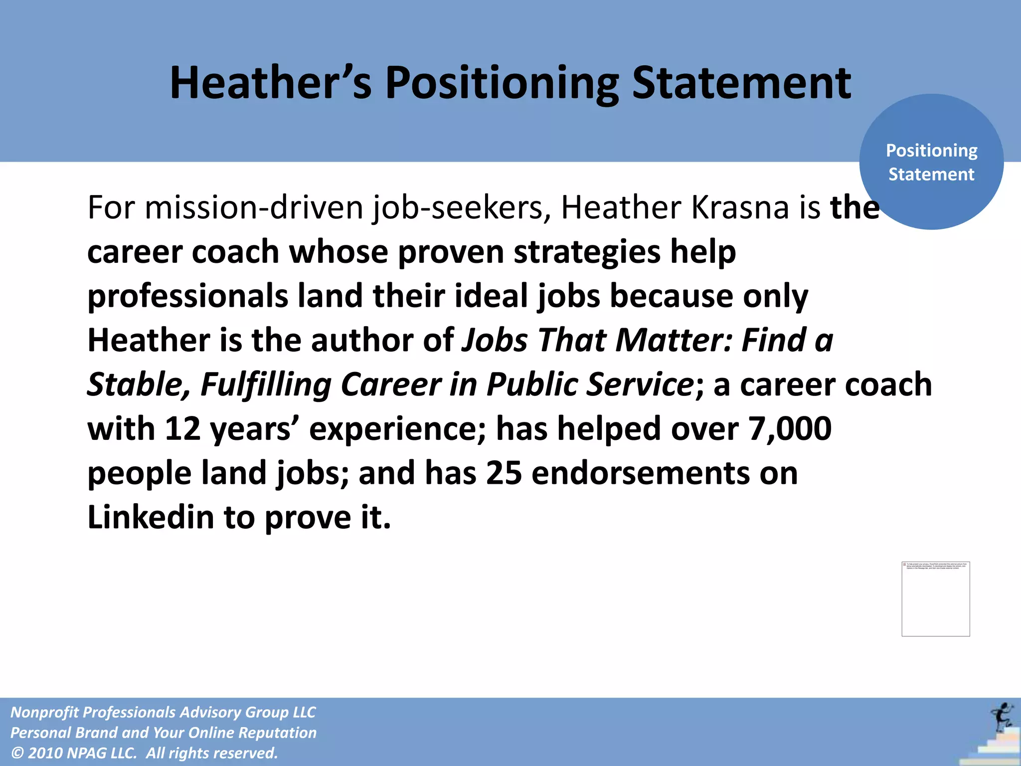 Heather’s Positioning Statement
                                                                 Positioning
                                                                 Statement
          For mission-driven job-seekers, Heather Krasna is the
          career coach whose proven strategies help
          professionals land their ideal jobs because only
          Heather is the author of Jobs That Matter: Find a
          Stable, Fulfilling Career in Public Service; a career coach
          with 12 years’ experience; has helped over 7,000
          people land jobs; and has 25 endorsements on
          Linkedin to prove it.




Nonprofit Professionals Advisory Group LLC
Personal Brand and Your Online Reputation
© 2010 NPAG LLC. All rights reserved.
 