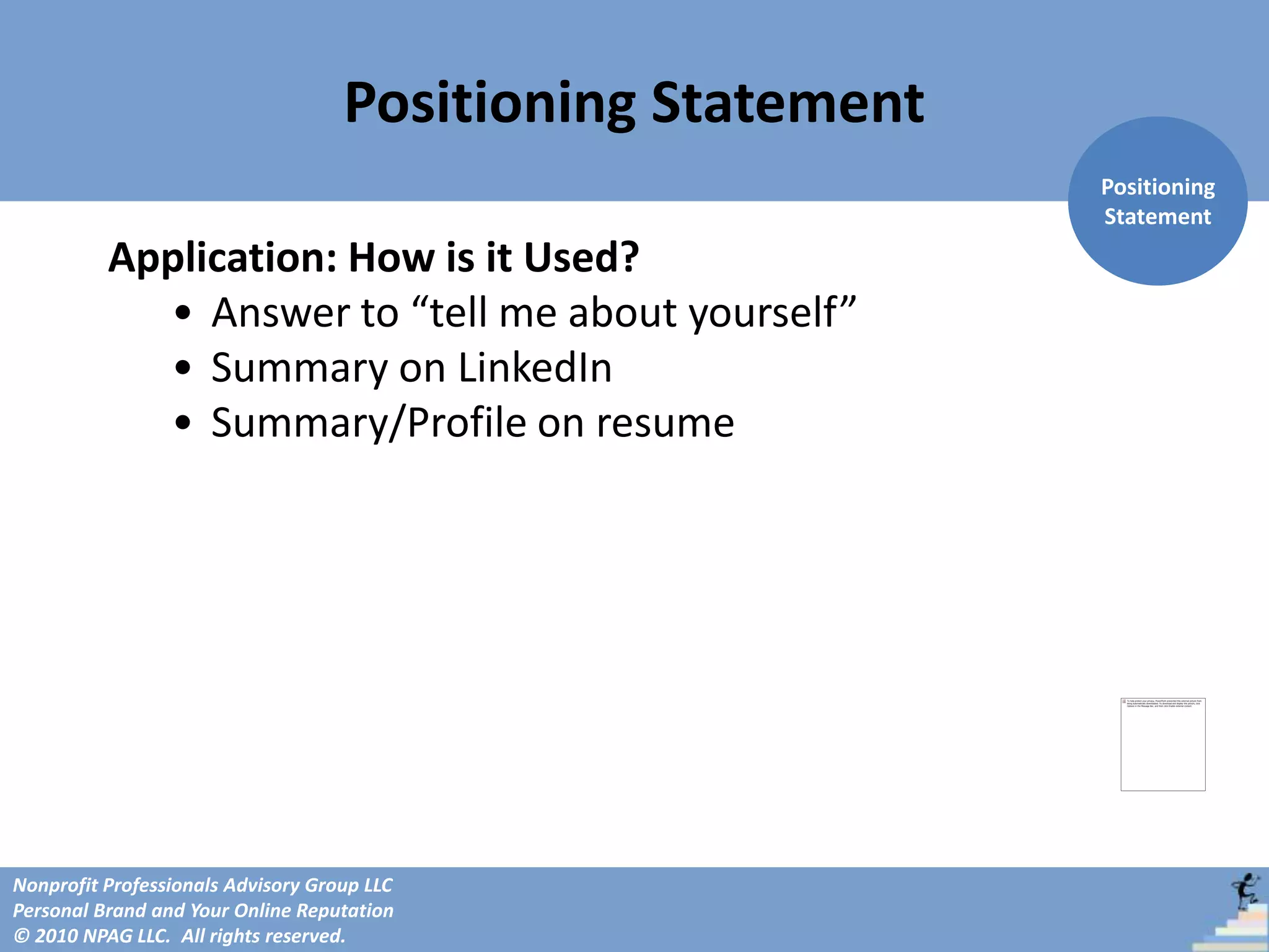 Positioning Statement
                                                            Positioning
                                                            Statement
          Application: How is it Used?
            • Answer to “tell me about yourself”
            • Summary on LinkedIn
            • Summary/Profile on resume




Nonprofit Professionals Advisory Group LLC
Personal Brand and Your Online Reputation
© 2010 NPAG LLC. All rights reserved.
 