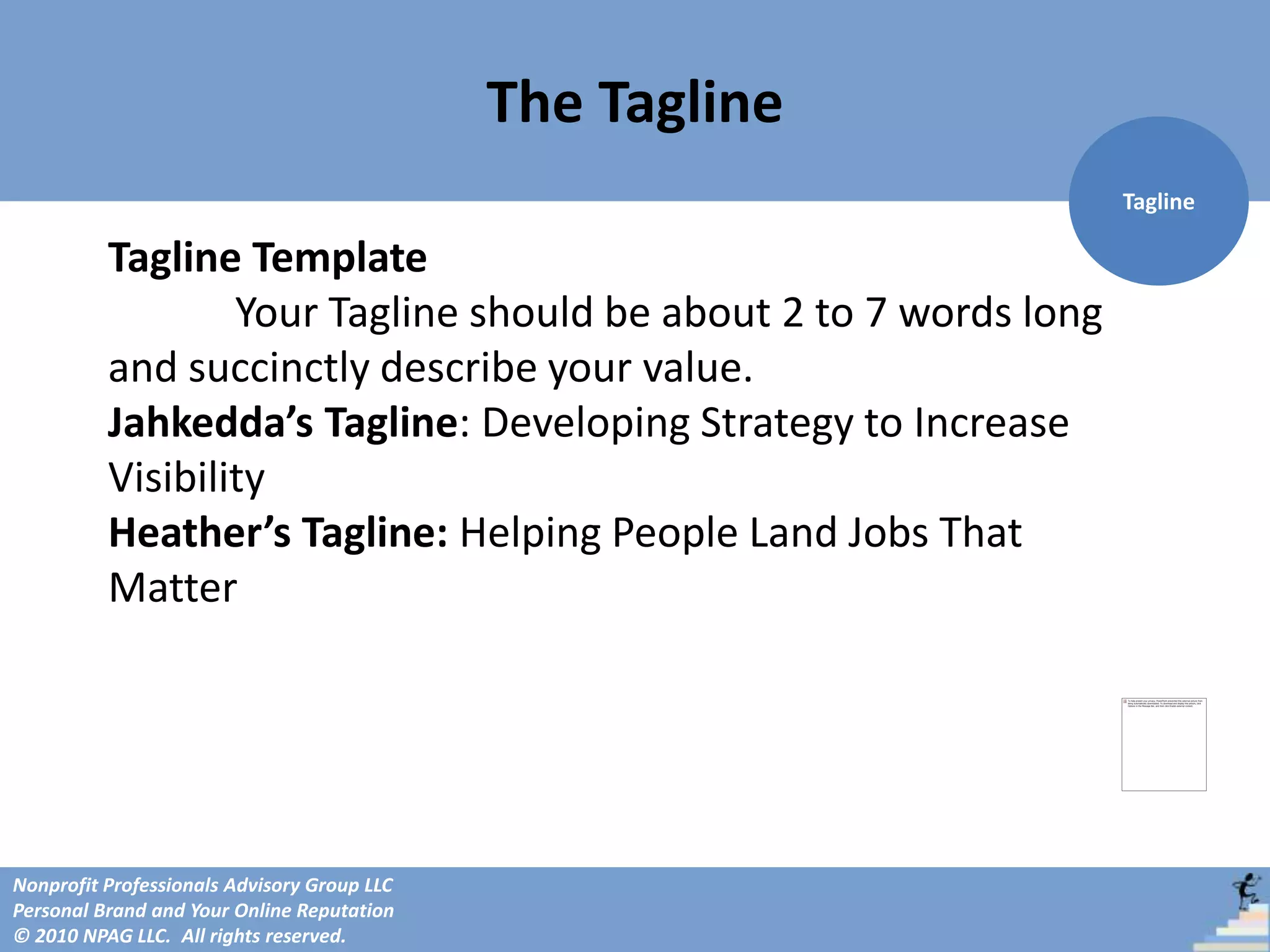 The Tagline
                                                                   Tagline

          Tagline Template
                  Your Tagline should be about 2 to 7 words long
          and succinctly describe your value.
          Jahkedda’s Tagline: Developing Strategy to Increase
          Visibility
          Heather’s Tagline: Helping People Land Jobs That
          Matter




Nonprofit Professionals Advisory Group LLC
Personal Brand and Your Online Reputation
© 2010 NPAG LLC. All rights reserved.
 