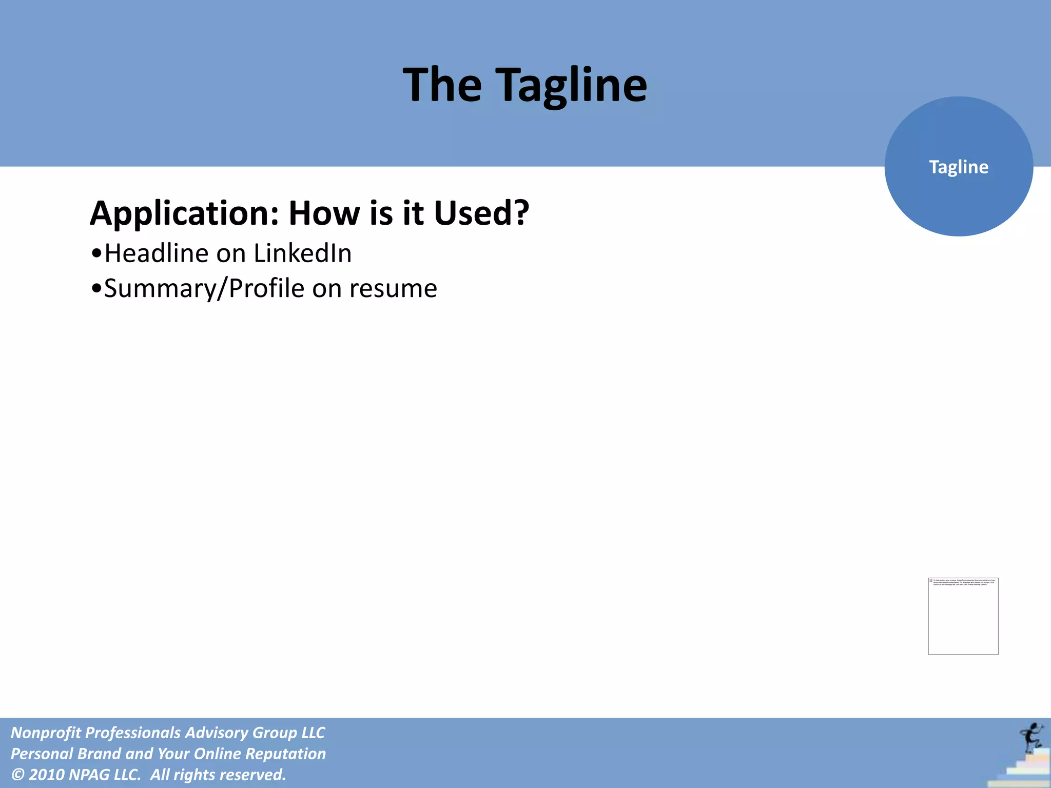 The Tagline
                                                           Tagline

          Application: How is it Used?
          •Headline on LinkedIn
          •Summary/Profile on resume




Nonprofit Professionals Advisory Group LLC
Personal Brand and Your Online Reputation
© 2010 NPAG LLC. All rights reserved.
 