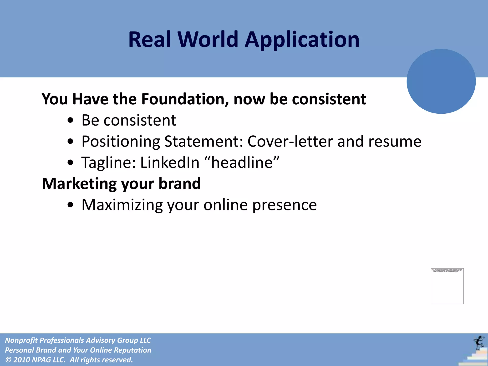 Real World Application

          You Have the Foundation, now be consistent
             • Be consistent
             • Positioning Statement: Cover-letter and resume
             • Tagline: LinkedIn “headline”
          Marketing your brand
             • Maximizing your online presence




Nonprofit Professionals Advisory Group LLC
Personal Brand and Your Online Reputation
© 2010 NPAG LLC. All rights reserved.
 