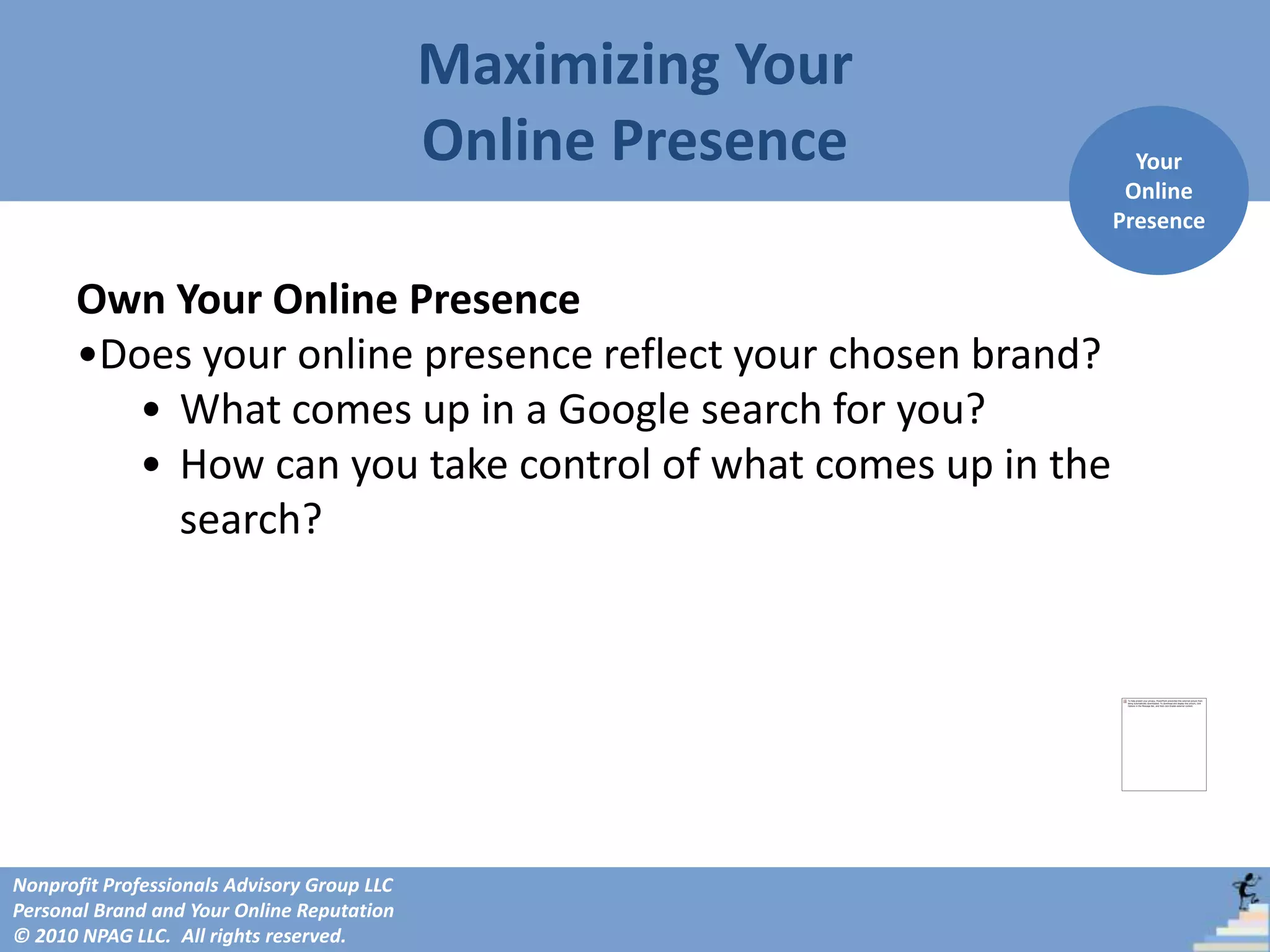 Maximizing Your
                                             Online Presence     Your
                                                                Online
                                                               Presence


      Own Your Online Presence
      •Does your online presence reflect your chosen brand?
         • What comes up in a Google search for you?
         • How can you take control of what comes up in the
           search?




Nonprofit Professionals Advisory Group LLC
Personal Brand and Your Online Reputation
© 2010 NPAG LLC. All rights reserved.
 