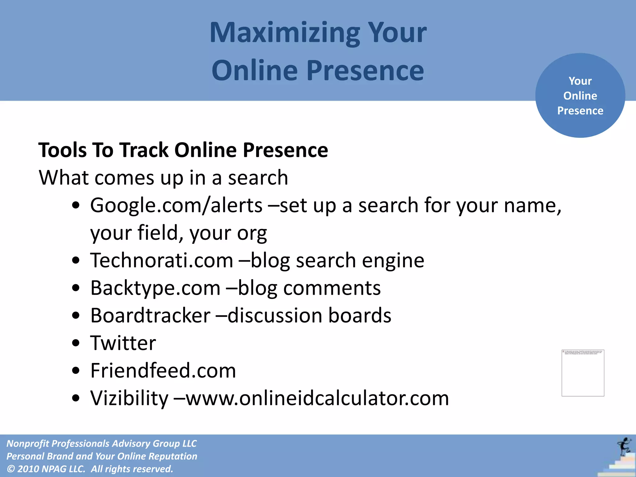 Maximizing Your
                                             Online Presence     Your
                                                                Online
                                                               Presence


      Tools To Track Online Presence
      What comes up in a search
         • Google.com/alerts –set up a search for your name,
            your field, your org
         • Technorati.com –blog search engine
         • Backtype.com –blog comments
         • Boardtracker –discussion boards
         • Twitter
         • Friendfeed.com
         • Vizibility –www.onlineidcalculator.com
Nonprofit Professionals Advisory Group LLC
Personal Brand and Your Online Reputation
© 2010 NPAG LLC. All rights reserved.
 