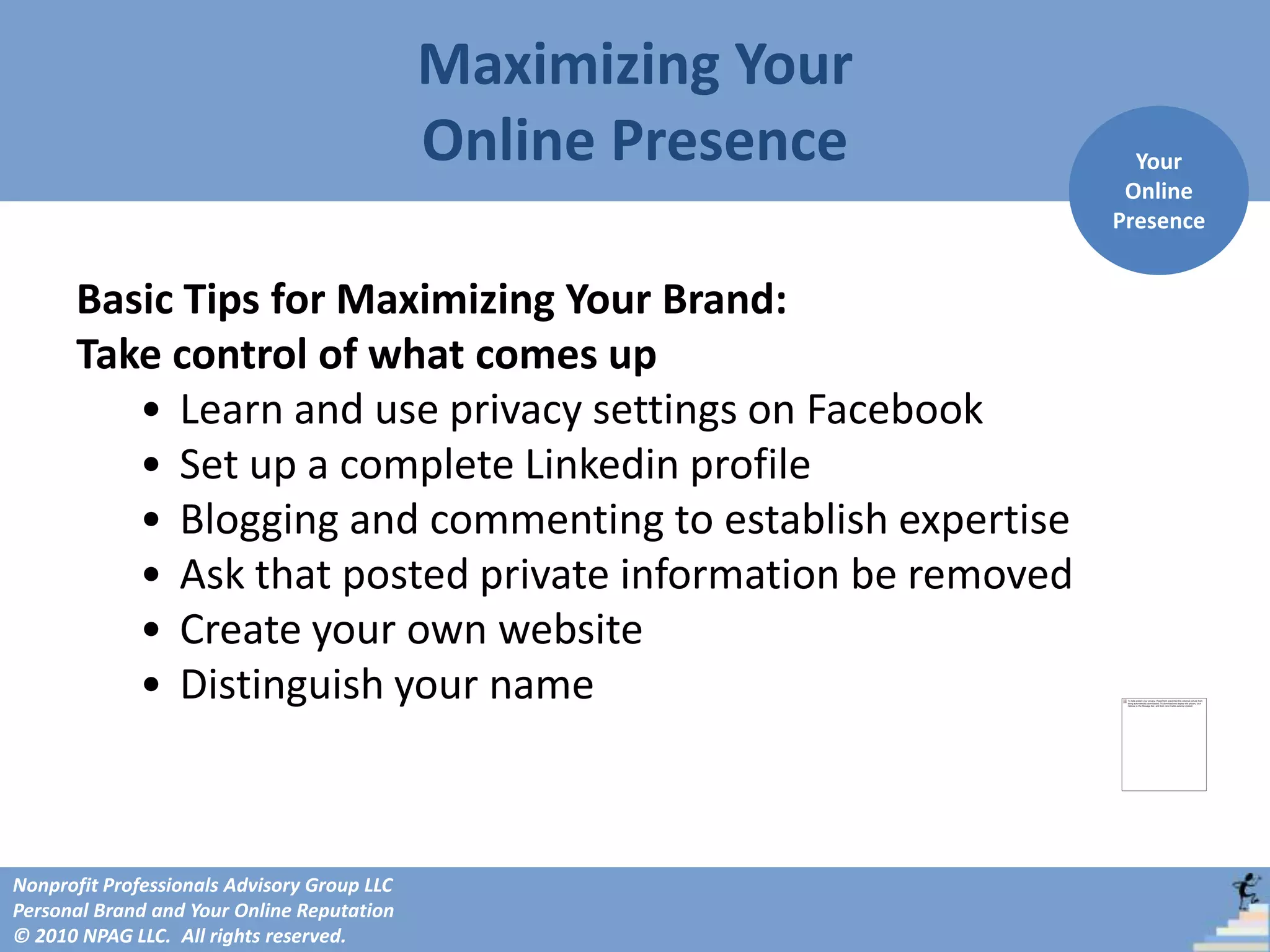 Maximizing Your
                                             Online Presence     Your
                                                                Online
                                                               Presence


      Basic Tips for Maximizing Your Brand:
      Take control of what comes up
         • Learn and use privacy settings on Facebook
         • Set up a complete Linkedin profile
         • Blogging and commenting to establish expertise
         • Ask that posted private information be removed
         • Create your own website
         • Distinguish your name



Nonprofit Professionals Advisory Group LLC
Personal Brand and Your Online Reputation
© 2010 NPAG LLC. All rights reserved.
 