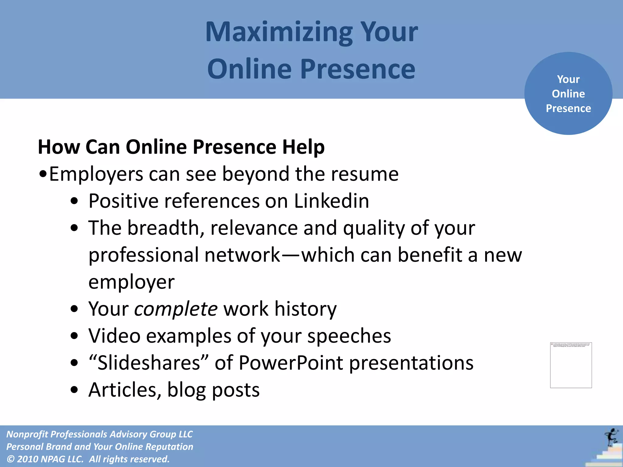 Maximizing Your
                                             Online Presence     Your
                                                                Online
                                                               Presence


      How Can Online Presence Help
      •Employers can see beyond the resume
        • Positive references on Linkedin
        • The breadth, relevance and quality of your
          professional network—which can benefit a new
          employer
        • Your complete work history
        • Video examples of your speeches
        • “Slideshares” of PowerPoint presentations
        • Articles, blog posts
Nonprofit Professionals Advisory Group LLC
Personal Brand and Your Online Reputation
© 2010 NPAG LLC. All rights reserved.
 