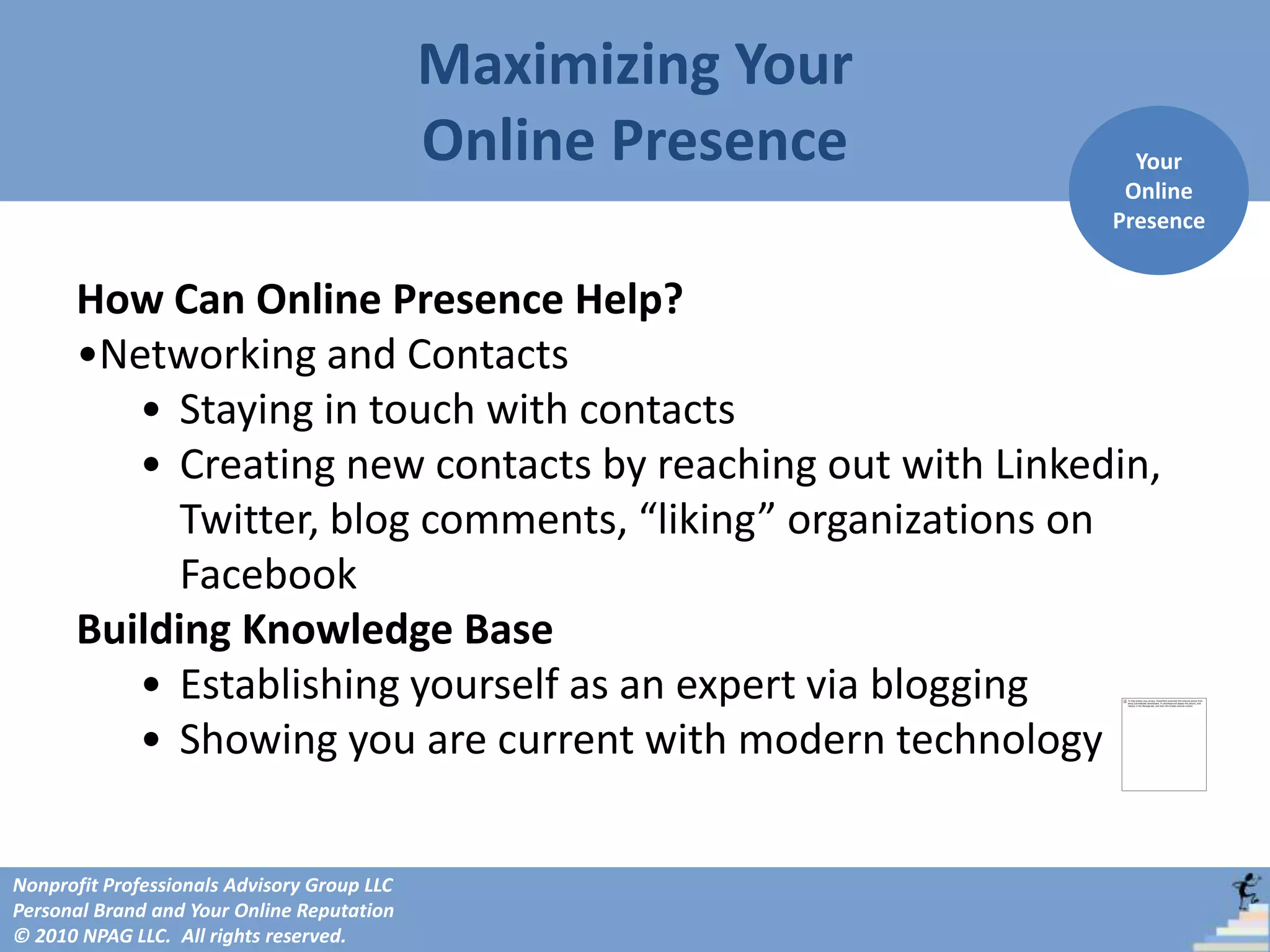 Maximizing Your
                                             Online Presence     Your
                                                                Online
                                                               Presence


      How Can Online Presence Help?
      •Networking and Contacts
         • Staying in touch with contacts
         • Creating new contacts by reaching out with Linkedin,
            Twitter, blog comments, “liking” organizations on
            Facebook
      Building Knowledge Base
         • Establishing yourself as an expert via blogging
         • Showing you are current with modern technology


Nonprofit Professionals Advisory Group LLC
Personal Brand and Your Online Reputation
© 2010 NPAG LLC. All rights reserved.
 