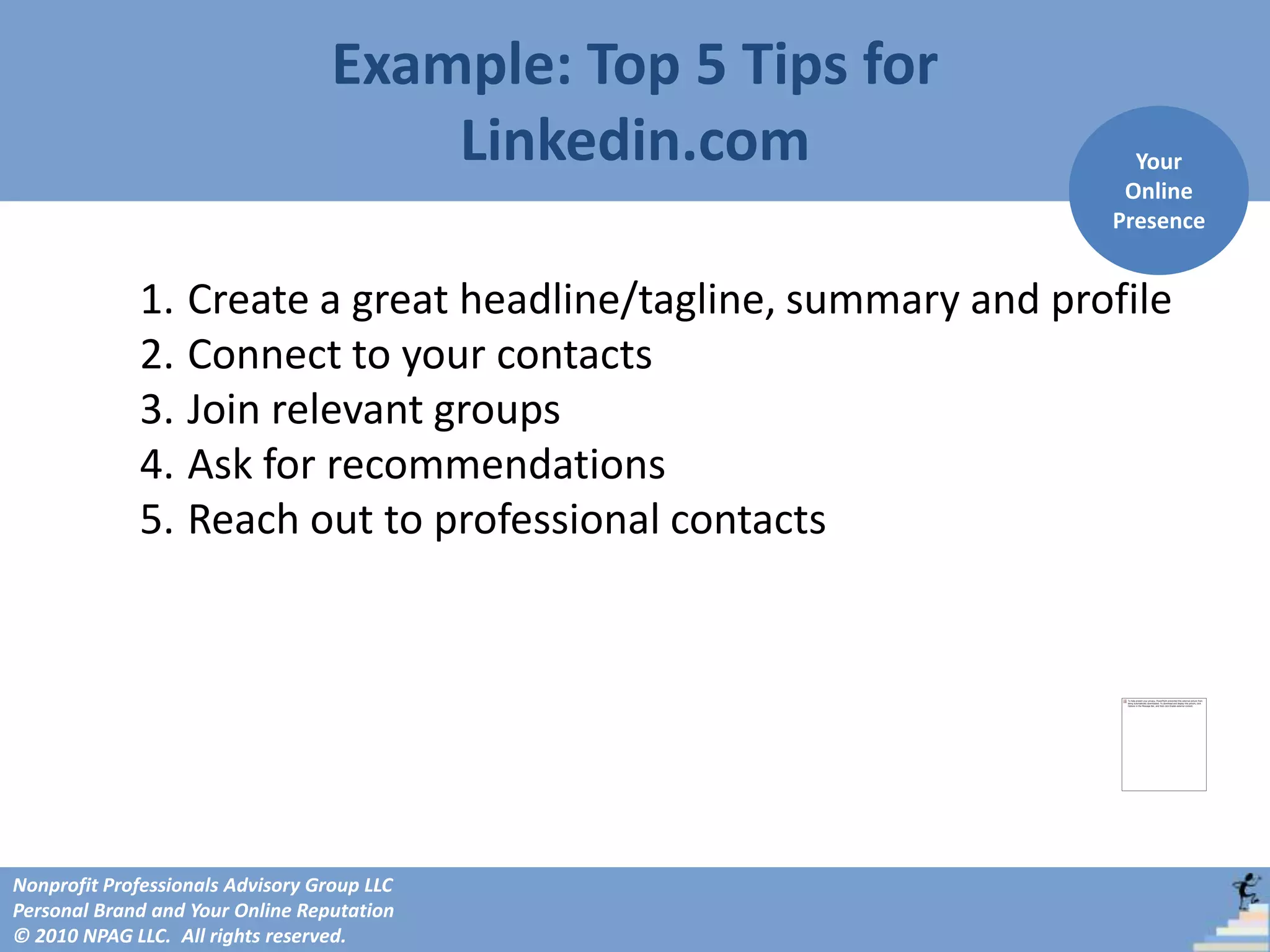 Example: Top 5 Tips for
                                       Linkedin.com               Your
                                                                 Online
                                                                Presence


             1. Create a great headline/tagline, summary and profile
             2. Connect to your contacts
             3. Join relevant groups
             4. Ask for recommendations
             5. Reach out to professional contacts




Nonprofit Professionals Advisory Group LLC
Personal Brand and Your Online Reputation
© 2010 NPAG LLC. All rights reserved.
 