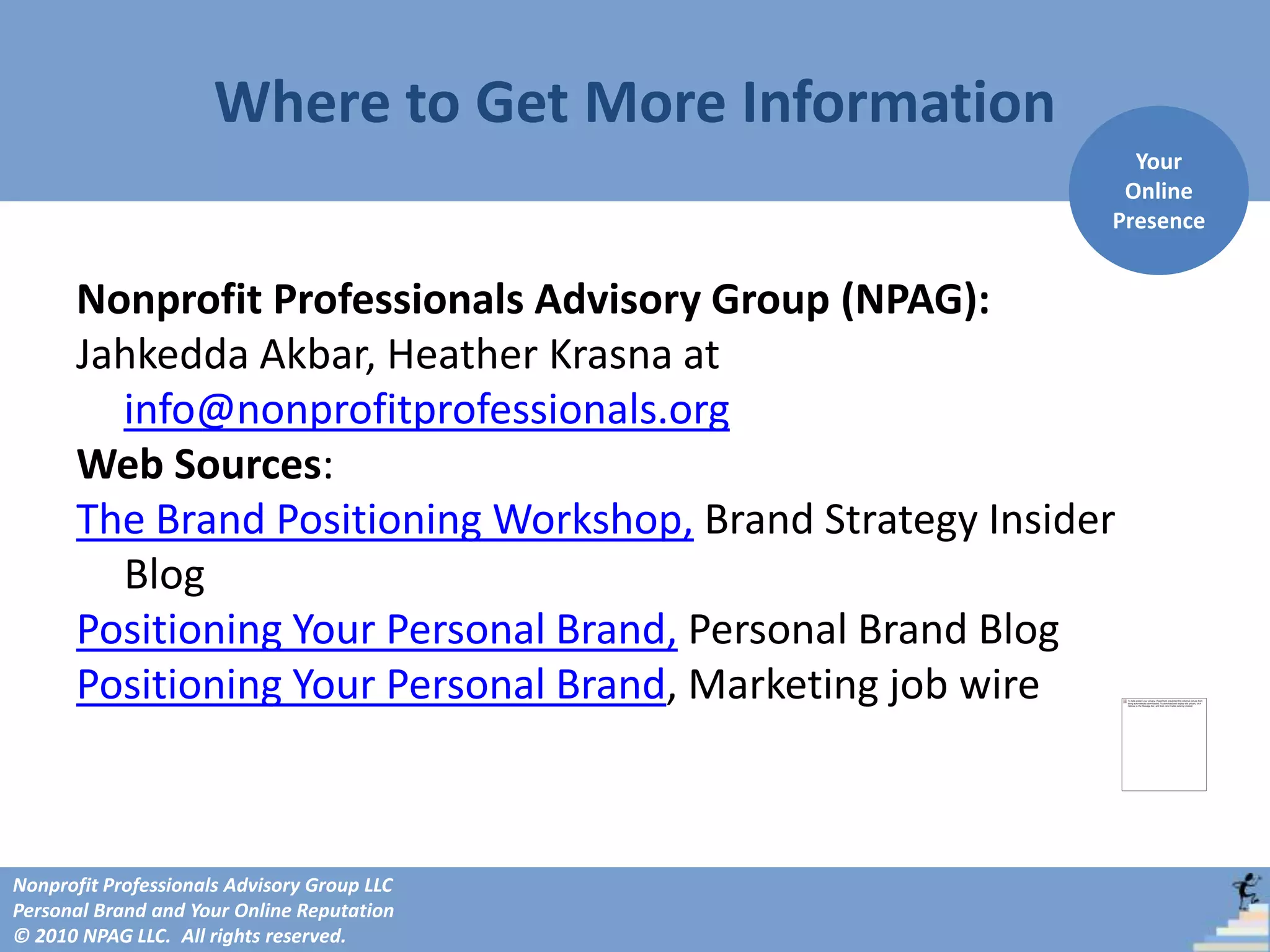 Where to Get More Information
                                                             Your
                                                            Online
                                                           Presence


      Nonprofit Professionals Advisory Group (NPAG):
      Jahkedda Akbar, Heather Krasna at
        info@nonprofitprofessionals.org
      Web Sources:
      The Brand Positioning Workshop, Brand Strategy Insider
        Blog
      Positioning Your Personal Brand, Personal Brand Blog
      Positioning Your Personal Brand, Marketing job wire



Nonprofit Professionals Advisory Group LLC
Personal Brand and Your Online Reputation
© 2010 NPAG LLC. All rights reserved.
 