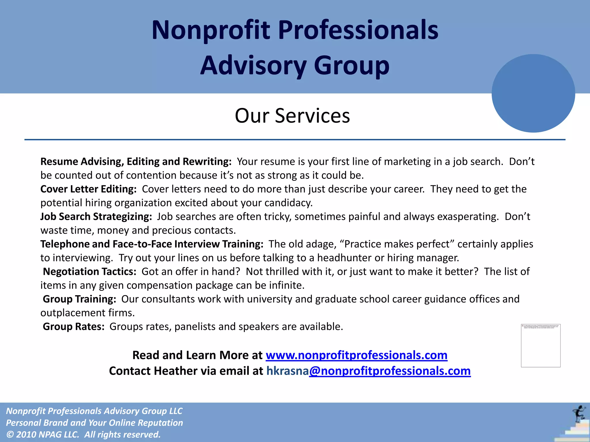 Nonprofit Professionals
                                     Advisory Group
                                                  Our Services
        Resume Advising, Editing and Rewriting: Your resume is your first line of marketing in a job search. Don’t
        be counted out of contention because it’s not as strong as it could be.
        Cover Letter Editing: Cover letters need to do more than just describe your career. They need to get the
        potential hiring organization excited about your candidacy.
        Job Search Strategizing: Job searches are often tricky, sometimes painful and always exasperating. Don’t
        waste time, money and precious contacts.
        Telephone and Face-to-Face Interview Training: The old adage, “Practice makes perfect” certainly applies
        to interviewing. Try out your lines on us before talking to a headhunter or hiring manager.
         Negotiation Tactics: Got an offer in hand? Not thrilled with it, or just want to make it better? The list of
        items in any given compensation package can be infinite.
         Group Training: Our consultants work with university and graduate school career guidance offices and
        outplacement firms.
         Group Rates: Groups rates, panelists and speakers are available.

                            Read and Learn More at www.nonprofitprofessionals.com
                        Contact Heather via email at hkrasna@nonprofitprofessionals.com

Nonprofit Professionals Advisory Group LLC
Personal Brand and Your Online Reputation
© 2010 NPAG LLC. All rights reserved.
 