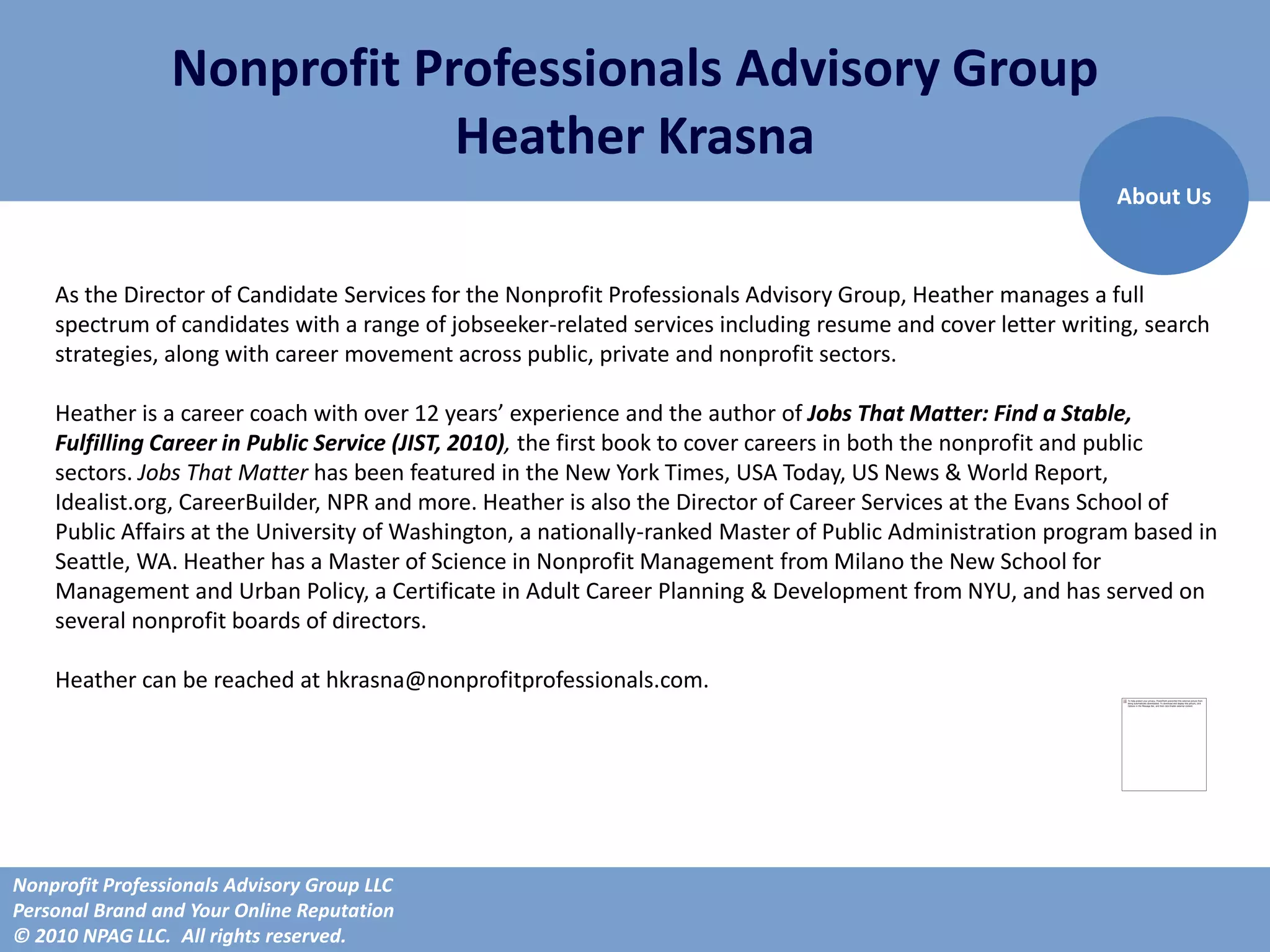 Nonprofit Professionals Advisory Group
                             Heather Krasna
                                                                                                             About Us


    As the Director of Candidate Services for the Nonprofit Professionals Advisory Group, Heather manages a full
    spectrum of candidates with a range of jobseeker-related services including resume and cover letter writing, search
    strategies, along with career movement across public, private and nonprofit sectors.

    Heather is a career coach with over 12 years’ experience and the author of Jobs That Matter: Find a Stable,
    Fulfilling Career in Public Service (JIST, 2010), the first book to cover careers in both the nonprofit and public
    sectors. Jobs That Matter has been featured in the New York Times, USA Today, US News & World Report,
    Idealist.org, CareerBuilder, NPR and more. Heather is also the Director of Career Services at the Evans School of
    Public Affairs at the University of Washington, a nationally-ranked Master of Public Administration program based in
    Seattle, WA. Heather has a Master of Science in Nonprofit Management from Milano the New School for
    Management and Urban Policy, a Certificate in Adult Career Planning & Development from NYU, and has served on
    several nonprofit boards of directors.

    Heather can be reached at hkrasna@nonprofitprofessionals.com.




Nonprofit Professionals Advisory Group LLC
Personal Brand and Your Online Reputation
© 2010 NPAG LLC. All rights reserved.
 