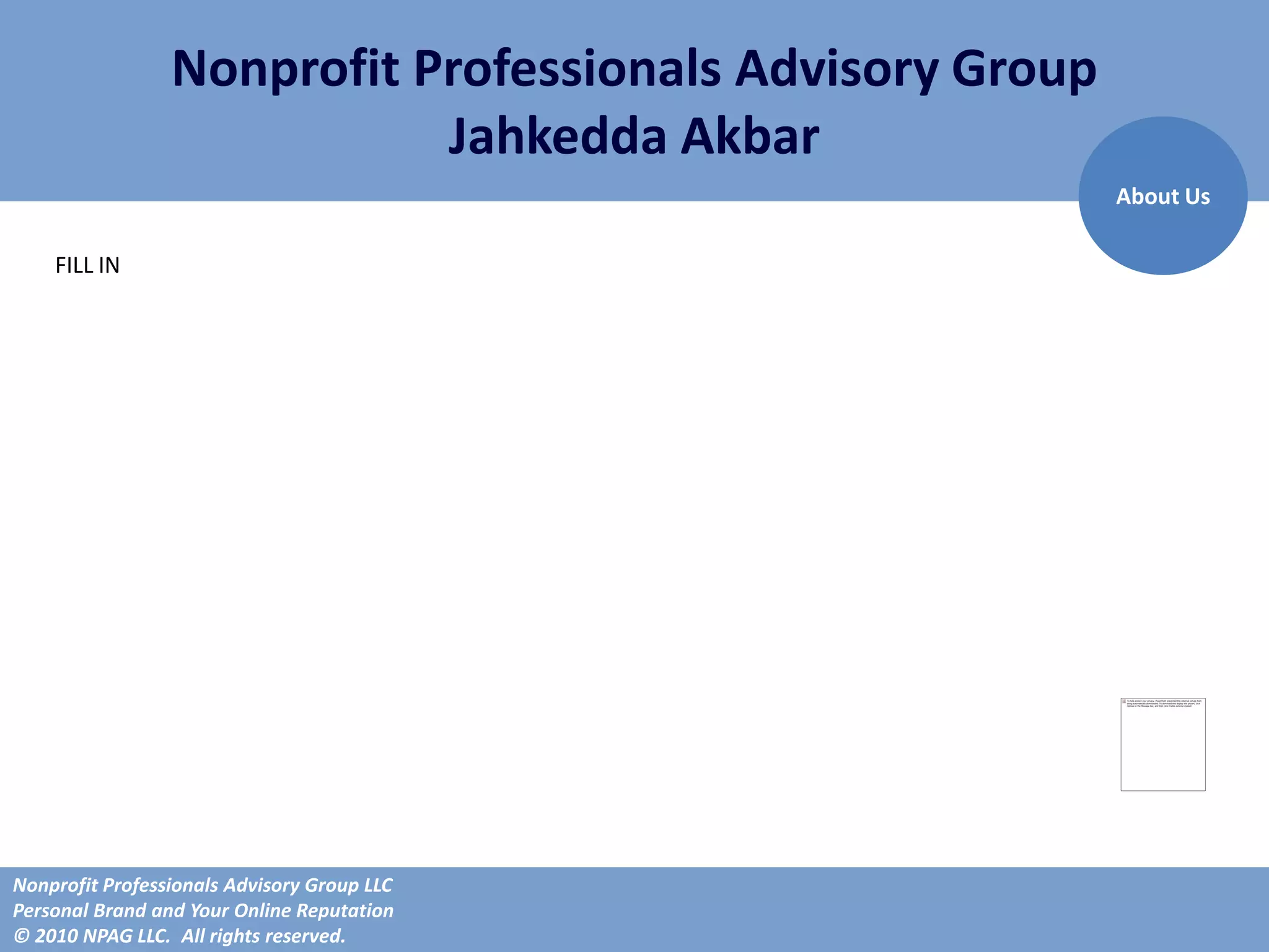 Nonprofit Professionals Advisory Group
                            Jahkedda Akbar
                                                          About Us

    FILL IN




Nonprofit Professionals Advisory Group LLC
Personal Brand and Your Online Reputation
© 2010 NPAG LLC. All rights reserved.
 
