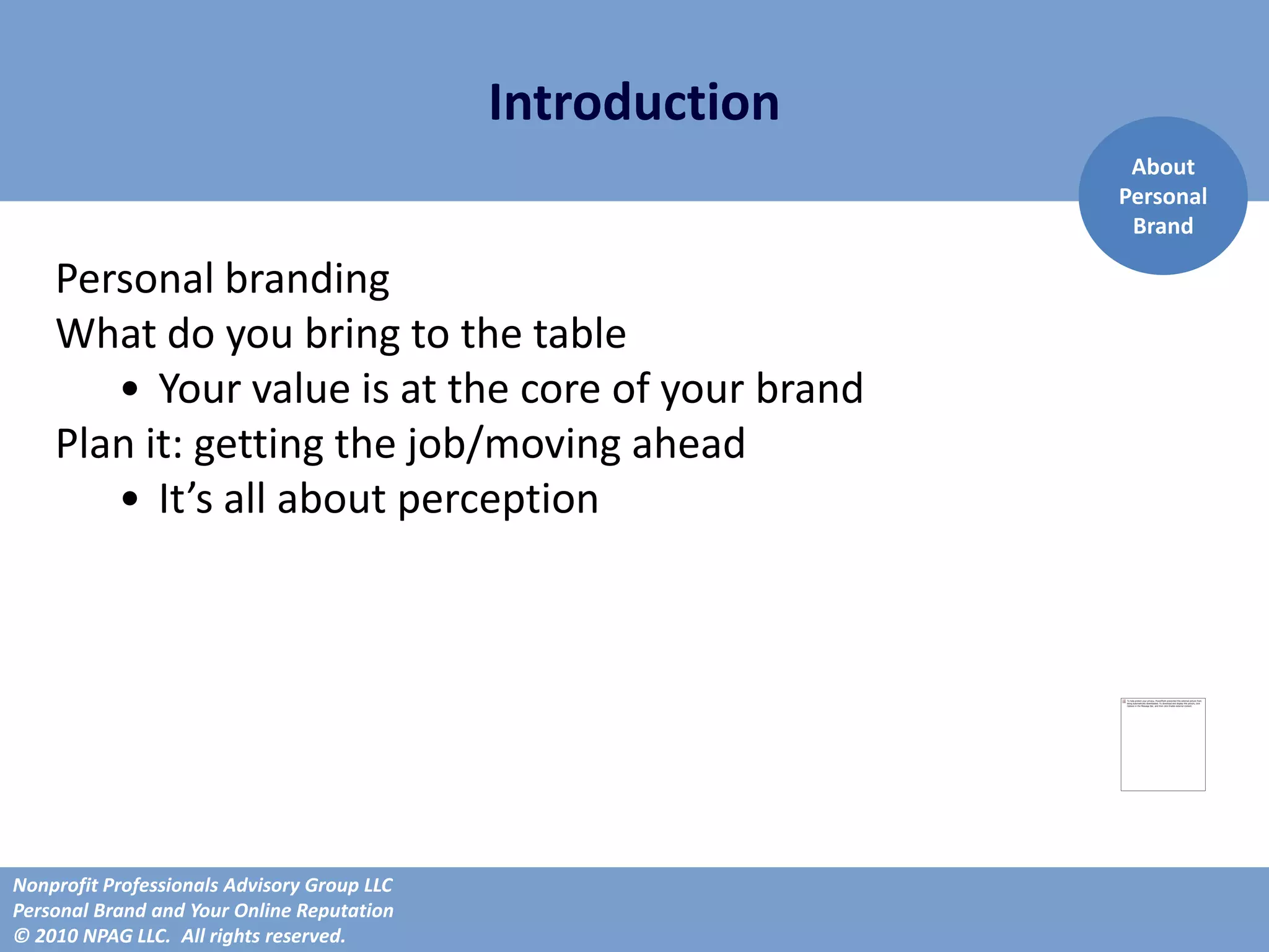Introduction
                                                             About
                                                            Personal
                                                             Brand

    Personal branding
    What do you bring to the table
       • Your value is at the core of your brand
    Plan it: getting the job/moving ahead
       • It’s all about perception




Nonprofit Professionals Advisory Group LLC
Personal Brand and Your Online Reputation
© 2010 NPAG LLC. All rights reserved.
 