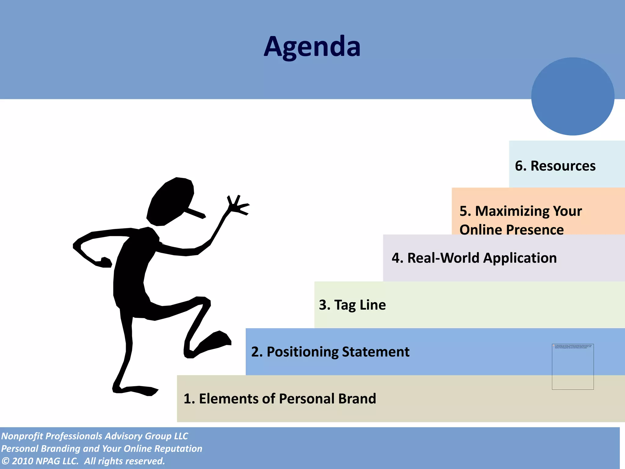 Agenda


                                                                                           6. Resources

                                                                                   5. Maximizing Your
                                                                                   Online Presence
                                                                         4. Real-World Application


                                                           3. Tag Line


                                                 2. Positioning Statement


                                       1. Elements of Personal Brand

Nonprofit Professionals Advisory Group LLC
Personal Branding and Your Online Reputation
© 2010 NPAG LLC. All rights reserved.
 