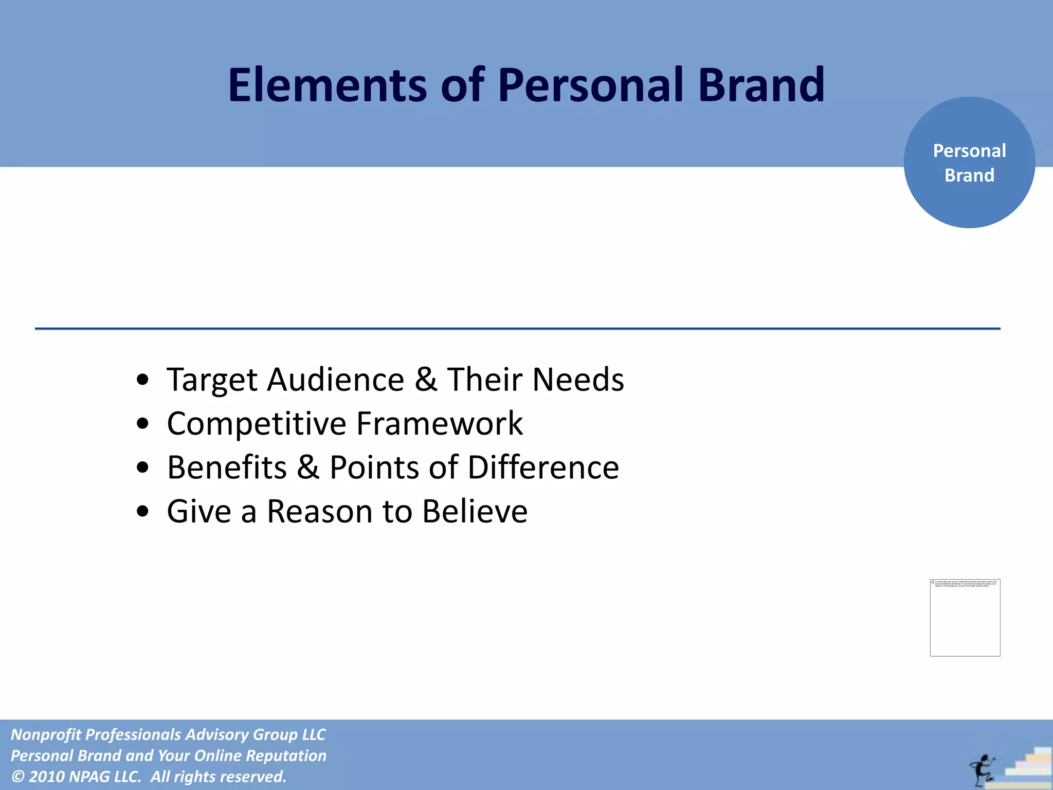 Elements of Personal Brand
                                                         Personal
                                                          Brand




                •   Target Audience & Their Needs
                •   Competitive Framework
                •   Benefits & Points of Difference
                •   Give a Reason to Believe




Nonprofit Professionals Advisory Group LLC
Personal Brand and Your Online Reputation
© 2010 NPAG LLC. All rights reserved.
 