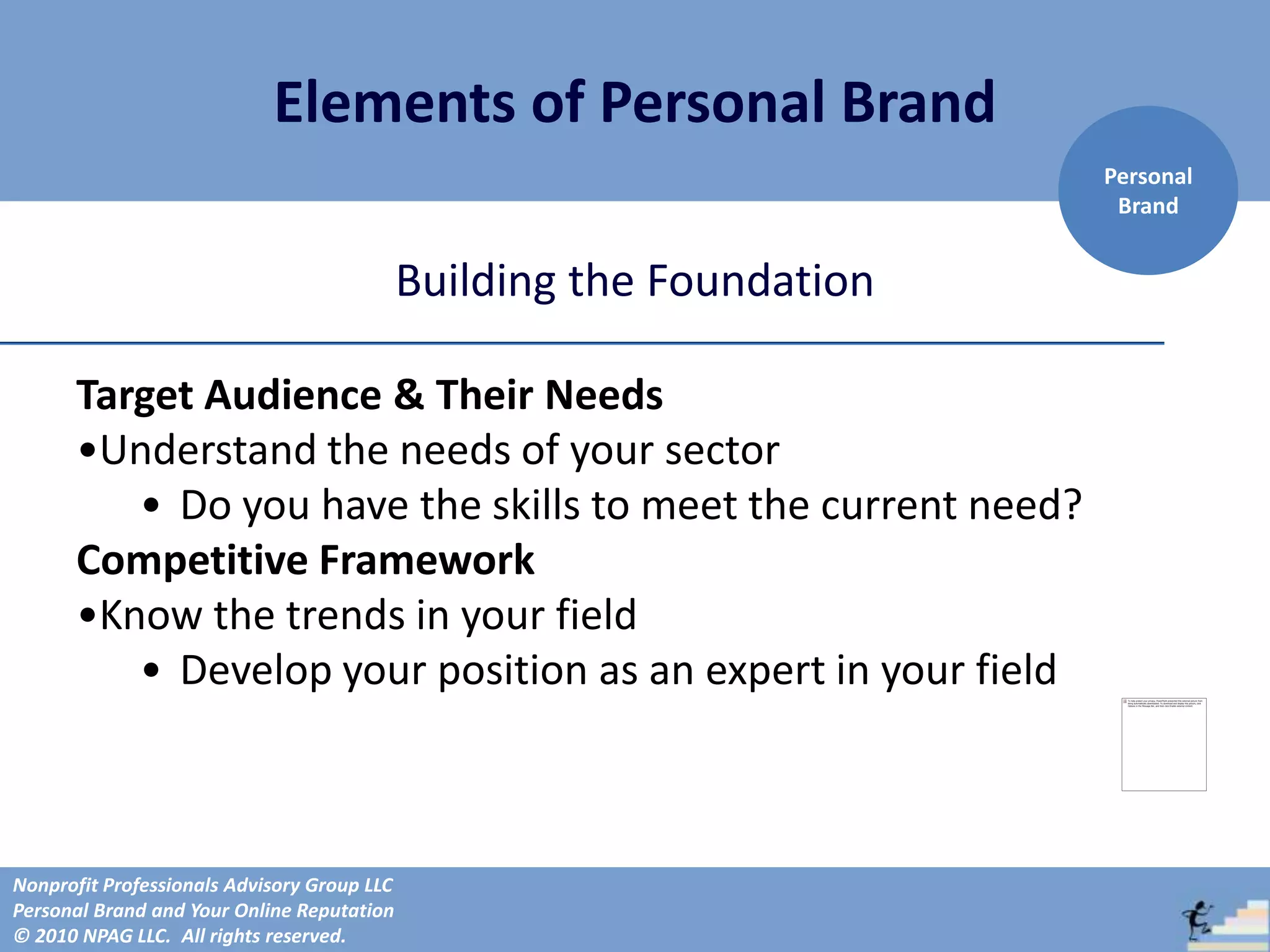 Elements of Personal Brand
                                                                       Personal
                                                                        Brand


                                             Building the Foundation

      Target Audience & Their Needs
      •Understand the needs of your sector
         • Do you have the skills to meet the current need?
      Competitive Framework
      •Know the trends in your field
         • Develop your position as an expert in your field



Nonprofit Professionals Advisory Group LLC
Personal Brand and Your Online Reputation
© 2010 NPAG LLC. All rights reserved.
 