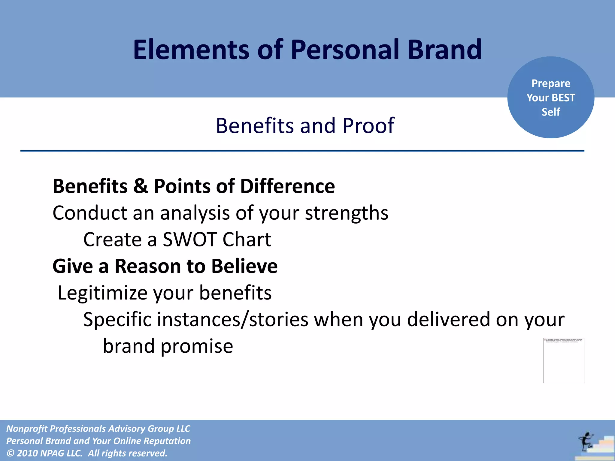 Elements of Personal Brand
                                                                   Prepare
                                                                  Your BEST
                                                                     Self
                                             Benefits and Proof

          Benefits & Points of Difference
          Conduct an analysis of your strengths
             Create a SWOT Chart
          Give a Reason to Believe
          Legitimize your benefits
             Specific instances/stories when you delivered on your
               brand promise


Nonprofit Professionals Advisory Group LLC
Personal Brand and Your Online Reputation
© 2010 NPAG LLC. All rights reserved.
 
