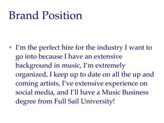 Brand Position
I’m the perfect hire for the industry I want to
go into because I have an extensive
background in music, I’m extremely
organized, I keep up to date on all the up and
coming artists, I’ve extensive experience on
social media, and I’ll have a Music Business
degree from Full Sail University!
 