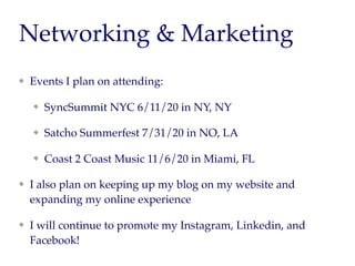 Networking & Marketing
Events I plan on attending:
SyncSummit NYC 6/11/20 in NY, NY
Satcho Summerfest 7/31/20 in NO, LA
Coast 2 Coast Music 11/6/20 in Miami, FL
I also plan on keeping up my blog on my website and
expanding my online experience
I will continue to promote my Instagram, Linkedin, and
Facebook!
 