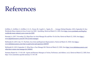 References
Griffiths, E., Griffiths, E., Griffiths, E. G. E., Frieser, M., Lupelli, L., Ngubo, W., … Arranger Michael Bearden. (2016, September 8). Key
Worldwide Music Industry & Sync Events List 2020 - Synchblog. Retrieved March 22, 2020, from https://www.synchtank.com/blog/key-
worldwide-music-industry-sync-events-list-2020/
Herstand, A. (2017, November 22). What Does An Artist Manager Do and How To Get One. Retrieved March 22, 2020, from https://
www.digitalmusicnews.com/2017/05/22/artist-manager/
McDonald, H. (2019, July 17). The Role of an Artist and Repertoire Representative. Retrieved March 22, 2020, from https://
www.thebalancecareers.com/what-is-aandr-artist-and-repertoire-2460349
McDonald, H. (2019, September 5). What Does a Tour Manager Do? Retrieved March 22, 2020, from https://www.thebalancecareers.com/
what-does-a-music-tour-manager-do-2460643
Summary Report for: 13-1011.00 - Agents and Business Managers of Artists, Performers, and Athletes. (n.d.). Retrieved March 22, 2020, from
https://www.onetonline.org/link/summary/13-1011.00
 