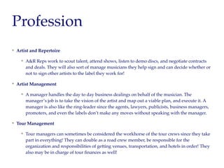 Profession
Artist and Repertoire
A&R Reps work to scout talent, attend shows, listen to demo discs, and negotiate contracts
and deals. They will also sort of manage musicians they help sign and can decide whether or
not to sign other artists to the label they work for!
Artist Management
A manager handles the day to day business dealings on behalf of the musician. The
manager’s job is to take the vision of the artist and map out a viable plan, and execute it. A
manager is also like the ring-leader since the agents, lawyers, publicists, business managers,
promoters, and even the labels don’t make any moves without speaking with the manager.
Tour Management
Tour managers can sometimes be considered the workhorse of the tour crews since they take
part in everything! They can double as a road crew member, be responsible for the
organization and responsibilities of getting venues, transportation, and hotels in order! They
also may be in charge of tour ﬁnances as well!
 
