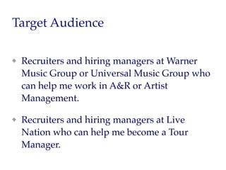 Target Audience
Recruiters and hiring managers at Warner
Music Group or Universal Music Group who
can help me work in A&R or Artist
Management.
Recruiters and hiring managers at Live
Nation who can help me become a Tour
Manager.
 