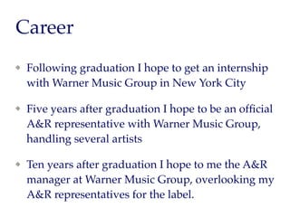 Career Goals
Following graduation I hope to get an internship
with Warner Music Group in New York City
Five years after graduation I hope to be an ofﬁcial
A&R representative with Warner Music Group,
handling several artists
Ten years after graduation I hope to me the A&R
manager at Warner Music Group, overlooking my
A&R representatives for the label.
 