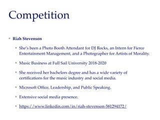 Competition
Riah Stevenson
She’s been a Photo Booth Attendant for DJ Rocks, an Intern for Fierce
Entertainment Management, and a Photographer for Artists of Morality.
Music Business at Full Sail University 2018-2020
She received her bachelors degree and has a wide variety of
certiﬁcations for the music industry and social media.
Microsoft Ofﬁce, Leadership, and Public Speaking.
Extensive social media presence.
https://www.linkedin.com/in/riah-stevenson-581294172/
 