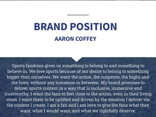 BRAND POSITION
Sports fandoms gives us something to belong to and something to
believe in. We love sports because of our desire to belong to something
bigger than ourselves. We want the action, the suspense, the highs and
the lows, without any nonsense in between. My brand promises to
deliver sports content in a way that is inclusive, immersive and
trustworthy. I want the fans to feel close to the action, even in their living
room. I want them to be uplifted and driven by the emotion I deliver via
the content I create. I am a fan and I am here to give the fans what they
want, what I would want, and what we rightfully deserve.
AARON COFFEY
 