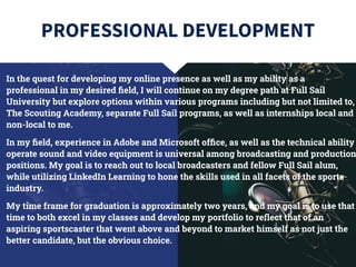 PROFESSIONAL DEVELOPMENT
In the quest for developing my online presence as well as my ability as a
professional in my desired ﬁeld, I will continue on my degree path at Full Sail
University but explore options within various programs including but not limited to,
The Scouting Academy, separate Full Sail programs, as well as internships local and
non-local to me.
In my ﬁeld, experience in Adobe and Microsoft ofﬁce, as well as the technical ability
operate sound and video equipment is universal among broadcasting and production
positions. My goal is to reach out to local broadcasters and fellow Full Sail alum,
while utilizing LinkedIn Learning to hone the skills used in all facets of the sports
industry.
My time frame for graduation is approximately two years, and my goal is to use that
time to both excel in my classes and develop my portfolio to reﬂect that of an
aspiring sportscaster that went above and beyond to market himself as not just the
better candidate, but the obvious choice.
 