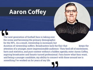 Aaron Coﬀey
The next generation of football fans is taking over
the scene and becoming the primary demographic
for the NFL. As a result, viewership is increased, but
duration of viewership suffers. Broadcasters lack the ﬂair that keeps the
attention of a younger, more impressionable audience. They feed off of excitement,
facts and statistics, and pure content without a hidden agenda; enter Aaron Coffey,
aspiring broadcaster and fanatic turned professional. Fans know what fans want,
and being a younger candidate, my ability to connect with those around me is
something I’ve worked on for years of my life.
“
 