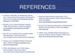 REFERENCES
➤ American Sportscasters Association. (n.d.).
American Sportscasters Online. Retrieved May 2,
2020, from http://
www.americansportscastersonline.com/
➤ N.A.B. (n.d.). National Association of Broadcasters
Website. Retrieved May 2, 2020, from https://
www.nab.org/
➤ FWAA. (n.d.). Football Writers Association of
America Website. Retrieved May 2, 2020, from
http://www.sportswriters.net/fwaa/
➤ Sorilbran. (2019, May 16). Marketing to Sports
Fans: Viewership & Demographics [Infographic].
Retrieved from https://www.theshelf.com/the-
blog/sports-viewership
➤ Murphy, P. (n.d.). Patrick Murphy LinkedIn
Proﬁle. Retrieved May 2, 2020, from https://
www.linkedin.com/in/patrick-murphy-
b94676116/
➤ Bess, M. (n.d.). Madison Bess LinkedIn Proﬁle.
Retrieved May 2, 2020, from https://
www.linkedin.com/in/madison-bess-3b4a18a3/
➤ Various. (n.d.). UnSplash Website. Retrieved
May 2, 2020, from https://unsplash.com/s/
photos/championship
➤ O*Net Job Database. (n.d.). O*Net Online .
Retrieved May 2, 2020, from https://
www.onetonline.org/ﬁnd/quick?s=broadcasting
 