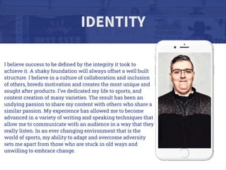 I believe success to be deﬁned by the integrity it took to
achieve it. A shaky foundation will always offset a well built
structure. I believe in a culture of collaboration and inclusion
of others, breeds motivation and creates the most unique and
sought after products. I’ve dedicated my life to sports, and
content creation of many varieties. The result has been an
undying passion to share my content with others who share a
similar passion. My experience has allowed me to become
advanced in a variety of writing and speaking techniques that
allow me to communicate with an audience in a way that they
really listen. In an ever changing environment that is the
world of sports, my ability to adapt and overcome adversity
sets me apart from those who are stuck in old ways and
unwilling to embrace change.
IDENTITY
 