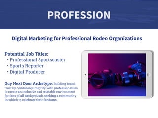 PROFESSION
Potential Job Titles:
• Professional Sportscaster
• Sports Reporter
• Digital Producer
Guy Next Door Archetype: Building brand
trust by combining integrity with professionalism
to create an inclusive and relatable environment
for fans of all backgrounds seeking a community
in which to celebrate their fandoms.
Digital Marketing for Professional Rodeo Organizations
 
