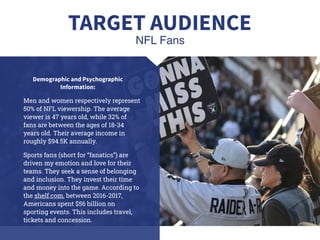 Demographic and Psychographic
Information:
Men and women respectively represent
50% of NFL viewership. The average
viewer is 47 years old, while 32% of
fans are between the ages of 18-34
years old. Their average income in
roughly $94.5K annually.
Sports fans (short for “fanatics”) are
driven my emotion and love for their
teams. They seek a sense of belonging
and inclusion. They invest their time
and money into the game. According to
the shelf.com, between 2016-2017,
Americans spent $56 billion on
sporting events. This includes travel,
tickets and concession.
NFL Fans
TARGET AUDIENCE
 