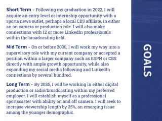 GOALS
Short Term - Following my graduation in 2022, I will
acquire an entry level or internship opportunity with a
sports news outlet, perhaps a local CBS afﬁliate, in either
an on camera or production role. I will also make
connections with 12 or more LinkedIn professionals
within the broadcasting ﬁeld.
Mid Term - On or before 2030, I will work my way into a
supervisory role with my current company or accepted a
position within a larger company such as ESPN or CBS
directly with ample growth opportunity, while also
expanding my social media following and LinkedIn
connections by several hundred.
Long Term - By 2035, I will be working in either digital
production or radio/broadcasting within my preferred
employer. I will establish myself as a professional
sportscaster with ability on and off camera. I will seek to
increase viewership length by 25%, an emerging issue
among the younger demographic.
 