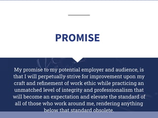 My promise to my potential employer and audience, is
that I will perpetually strive for improvement upon my
craft and reﬁnement of work ethic while practicing an
unmatched level of integrity and professionalism that
will become an expectation and elevate the standard of
all of those who work around me, rendering anything
below that standard obsolete.
PROMISE
 