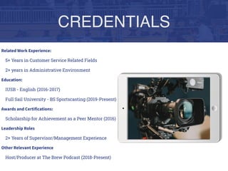 CREDENTIALS
Related Work Experience:
5+ Years in Customer Service Related Fields
2+ years in Administrative Environment
Education:
IUSB - English (2016-2017)
Full Sail University - BS Sportscasting (2019-Present)
Awards and Certifications:
Scholarship for Achievement as a Peer Mentor (2016)
Leadership Roles
2+ Years of Supervisor/Management Experience
Other Relevant Experience
Host/Producer at The Brew Podcast (2018-Present)
 