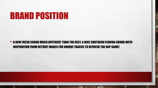 BRAND POSITION
• A NEW FRESH SOUND MUCH DIFFERENT THAN THE REST. A NICE SOUTHERNFLORIDA SOUND WITH
INSPIRATION FROM DETRIOT MAKES FOR UNIQUE TRACKS TO REFRESH THE RAP GAME!
 