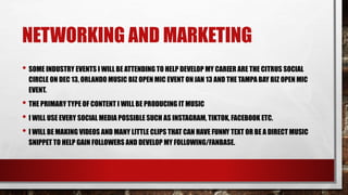 NETWORKING AND MARKETING
• SOME INDUSTRY EVENTS I WILL BE ATTENDING TO HELP DEVELOP MY CAREER ARE THE CITRUS SOCIAL
CIRCLE ON DEC 13, ORLANDO MUSIC BIZ OPEN MIC EVENT ONJAN 13 AND THE TAMPA BAY BIZ OPEN MIC
EVENT.
• THE PRIMARY TYPE OF CONTENT I WILL BE PRODUCING IT MUSIC
• I WILL USE EVERY SOCIAL MEDIA POSSIBLE SUCH AS INSTAGRAM, TIKTOK, FACEBOOK ETC.
• I WILL BE MAKING VIDEOS AND MANY LITTLE CLIPS THAT CAN HAVE FUNNY TEXT OR BE A DIRECT MUSIC
SNIPPET TO HELP GAIN FOLLOWERS AND DEVELOP MY FOLLOWING/FANBASE.
 