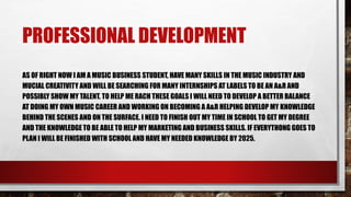 PROFESSIONAL DEVELOPMENT
AS OF RIGHT NOW I AM A MUSIC BUSINESS STUDENT, HAVE MANY SKILLS IN THE MUSIC INDUSTRY AND
MUCIAL CREATIVITY AND WILL BE SEARCHING FOR MANY INTERNSHIPS AT LABELS TO BE AN A&R AND
POSSIBLY SHOW MY TALENT. TO HELP ME RACH THESE GOALS I WILL NEED TO DEVELOP A BETTER BALANCE
AT DOING MY OWN MUSIC CAREER AND WORKING ON BECOMING A A&R HELPING DEVELOP MY KNOWLEDGE
BEHIND THE SCENES AND ON THE SURFACE. I NEED TO FINISH OUT MY TIME IN SCHOOL TO GET MY DEGREE
AND THE KNOWLEDGE TO BE ABLE TO HELP MY MARKETING AND BUSINESS SKILLS. IF EVERYTHONG GOES TO
PLAN I WILL BE FINISHED WITH SCHOOL AND HAVE MY NEEDED KNOWLEDGE BY 2025.
 