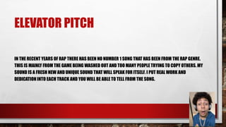 ELEVATOR PITCH
IN THE RECENT YEARS OF RAP THERE HAS BEEN NO NUMBER 1 SONG THAT HAS BEEN FROM THE RAP GENRE.
THIS IS MAINLY FROM THE GAME BEING WASHED OUT AND TOO MANY PEOPLE TRYING TO COPY OTHERS. MY
SOUND IS A FRESH NEW AND UNIQUE SOUND THAT WILL SPEAK FOR ITSELF. I PUT REAL WORK AND
DEDICATION INTO EACH TRACK AND YOU WILL BE ABLE TO TELL FROM THE SONG.
 