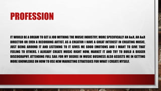 PROFESSION
IT WOULD BE A DREAM TO GET A JOB WITHING THE MUSIC INDUSTRY, MORE SPECIFICALLY AN A&R, AN A&R
DIRECTOR OR EVEN A RECORDING ARTIST. AS A CREATOR I HAVE A GREAT INTEREST IN CREATING MUSIC,
JUST BEING AROUND IT AND LISTENING TO IT GIVES ME GOOD EMOTIONS AND I WANT TO GIVE THAT
FEELING TO OTHERS. I ALREADY CREATE MUSIC RIGHT NOW, MARKET IT AND TRY TO BUILD A BIGGER
DISCOGRAPHY. ATTENDING FULL SAIL FOR MY DEGREE IN MUSIC BUSINESS ALSO ASSISTS ME IN GETTING
MORE KNOWLEDGE ON HOW TO USE NEW MARKETING STRATEGIES FOR WHAT I CREATE MYSELF.
 