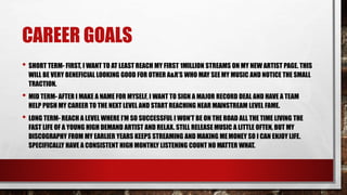 CAREER GOALS
• SHORT TERM- FIRST, I WANT TO AT LEAST REACH MY FIRST 1MILLION STREAMS ON MY NEW ARTIST PAGE. THIS
WILL BE VERY BENEFICIAL LOOKING GOOD FOR OTHER A&R’S WHO MAY SEEMY MUSIC AND NOTICE THE SMALL
TRACTION.
• MID TERM- AFTER I MAKE A NAME FOR MYSELF, I WANT TO SIGN A MAJOR RECORD DEAL AND HAVE A TEAM
HELP PUSH MY CAREER TO THE NEXT LEVEL AND START REACHING NEAR MAINSTREAM LEVEL FAME.
• LONG TERM- REACH A LEVEL WHERE I’M SO SUCCESSFUL I WON’T BE ON THE ROAD ALL THE TIME LIVING THE
FAST LIFE OF A YOUNG HIGH DEMAND ARTIST AND RELAX. STILL RELEASE MUSIC A LITTLE OFTEN, BUT MY
DISCOGRAPHY FROM MY EARLIER YEARS KEEPS STREAMING AND MAKING MEMONEY SO I CAN ENJOY LIFE.
SPECIFICALLY HAVE A CONSISTENT HIGH MONTHLY LISTENING COUNT NO MATTER WHAT.
 