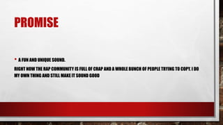 PROMISE
• A FUN AND UNIQUE SOUND.
RIGHT NOW THE RAP COMMUNITY IS FULL OF CRAP AND A WHOLE BUNCH OF PEOPLE TRYING TO COPY. I DO
MY OWN THING AND STILL MAKE IT SOUND GOOD
 