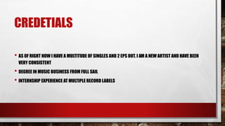 CREDETIALS
• AS OF RIGHT NOW I HAVE A MULTITUDE OF SINGLES AND 2 EPS OUT. I AM A NEW ARTIST AND HAVE BEEN
VERY CONSISTENT
• DEGREE IN MUSIC BUSINESS FROM FULL SAIL
• INTERNSHIP EXPERIENCE AT MULTIPLE RECORD LABELS
 