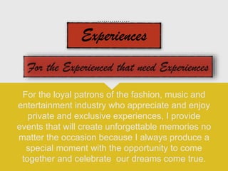 For the loyal patrons of the fashion, music and
entertainment industry who appreciate and enjoy
private and exclusive experiences, I provide
events that will create unforgettable memories no
matter the occasion because I always produce a
special moment with the opportunity to come
together and celebrate our dreams come true.
 