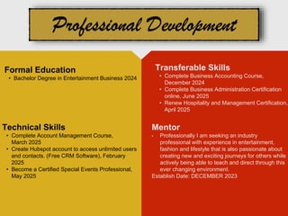 Mentor
• Professionally I am seeking an industry
professional with experience in entertainment,
fashion and lifestyle that is also passionate about
creating new and exciting journeys for others while
actively being able to teach and direct through this
ever changing environment.
Establish Date: DECEMBER 2023
Formal Education
• Bachelor Degree in Entertainment Business 2024
Technical Skills
• Complete Account Management Course,
March 2025
• Create Hubspot account to access unlimited users
and contacts. (Free CRM Software), February
2025
• Become a Certified Special Events Professional,
May 2025
Transferable Skills
• Complete Business Accounting Course,
December 2024
• Complete Business Administration Certification
online, June 2025
• Renew Hospitality and Management Certification,
April 2025
 